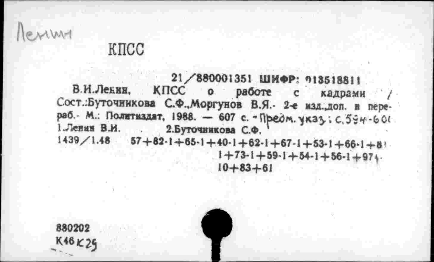 ﻿КПСС
21/880001351 ШИФР: 01351881 >
ВИ. Ленин, КПСС о работе с кадрами / С.ост.:Буточником С.Ф.,Моргунов В.Я.- 2-е мал.доп. ■ пере-раб. М.: Политиздат, 1988. — 607 с.-ПЬедгл.^кау С,5?Ч-Ь0< 1-Ленин В.И. 2.Буточвиком С.Ф.
1439/1.48	57+82-1 +85-1+40-1 +62-1 +67-1+53-1 +66-1 +8I
1+73-1+59-1+54-1 + 56-1+97+ 10+83+61
880202
К46С25